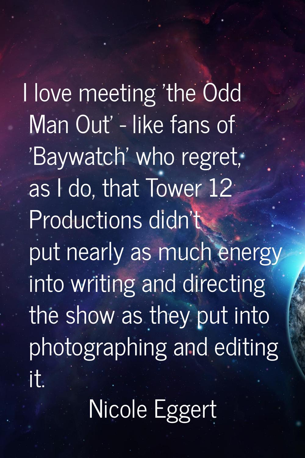 I love meeting 'the Odd Man Out' - like fans of 'Baywatch' who regret, as I do, that Tower 12 Produ