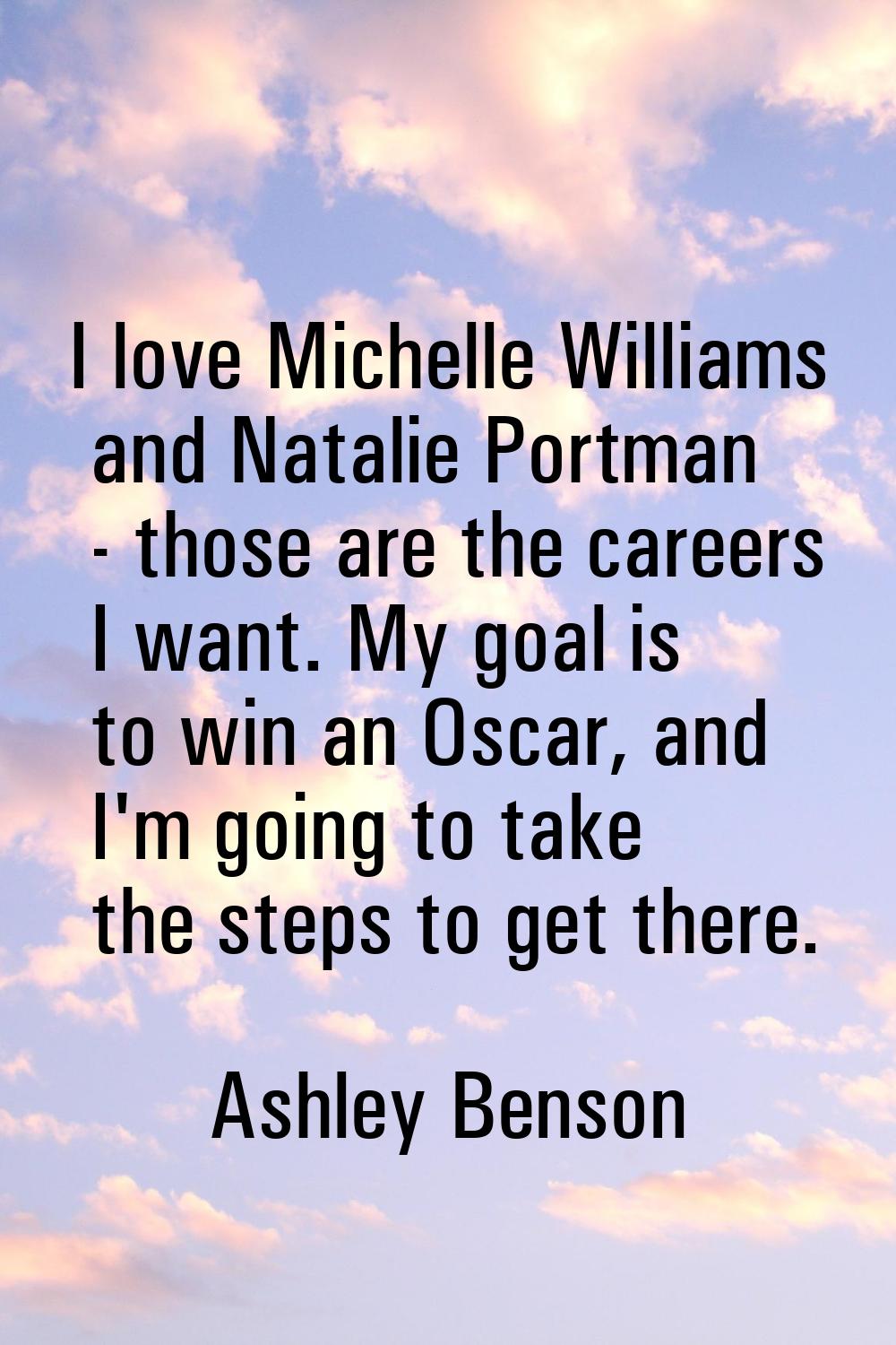 I love Michelle Williams and Natalie Portman - those are the careers I want. My goal is to win an O