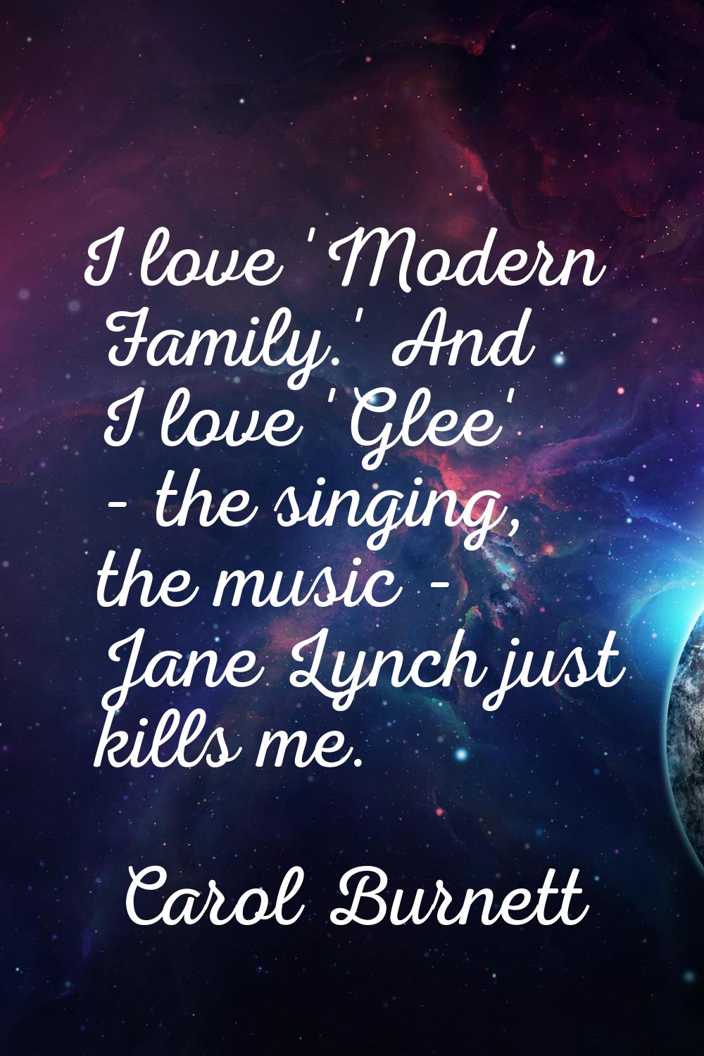 I love 'Modern Family.' And I love 'Glee' - the singing, the music - Jane Lynch just kills me.