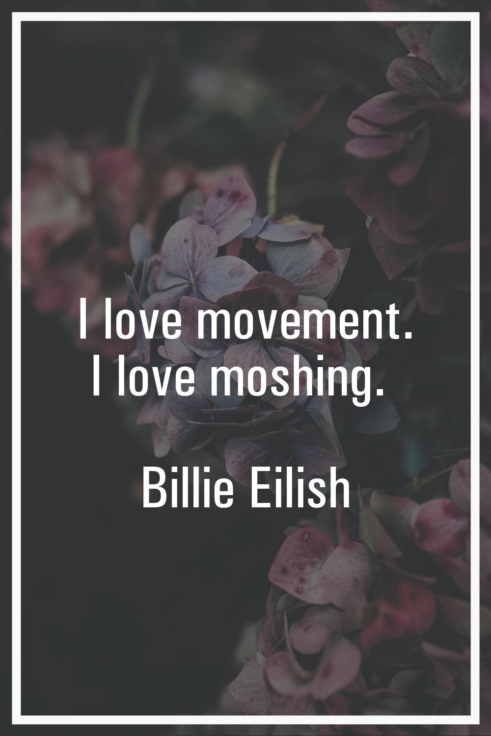 I love movement. I love moshing.