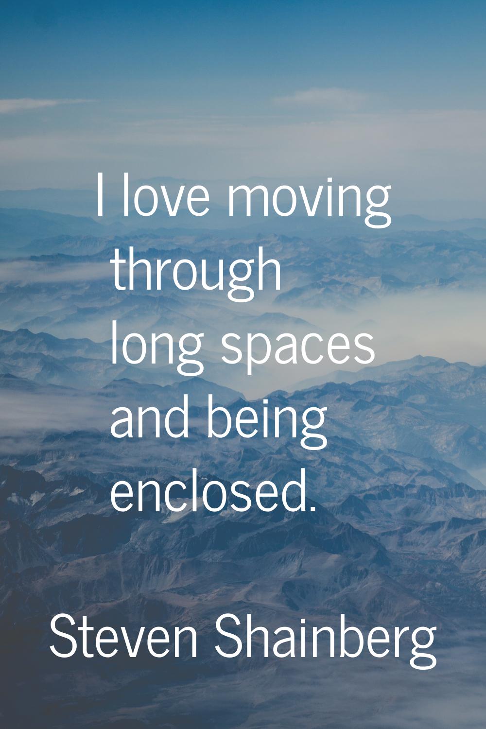 I love moving through long spaces and being enclosed.