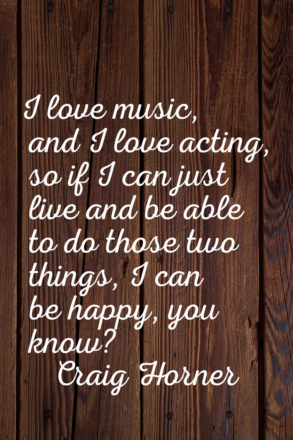 I love music, and I love acting, so if I can just live and be able to do those two things, I can be