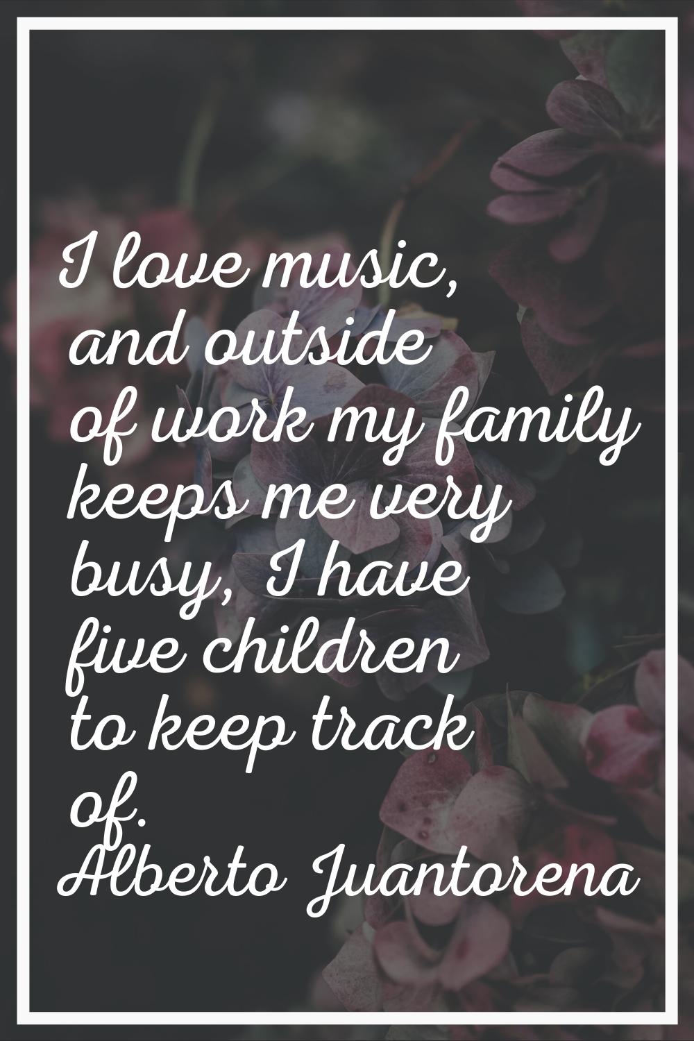 I love music, and outside of work my family keeps me very busy, I have five children to keep track 