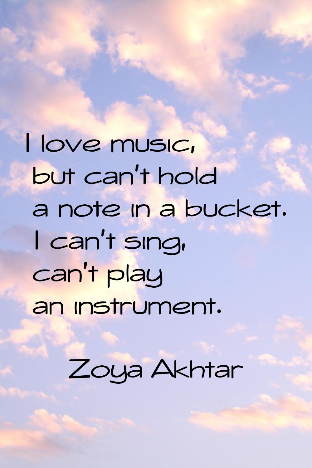 I love music, but can't hold a note in a bucket. I can't sing, can't play an instrument.