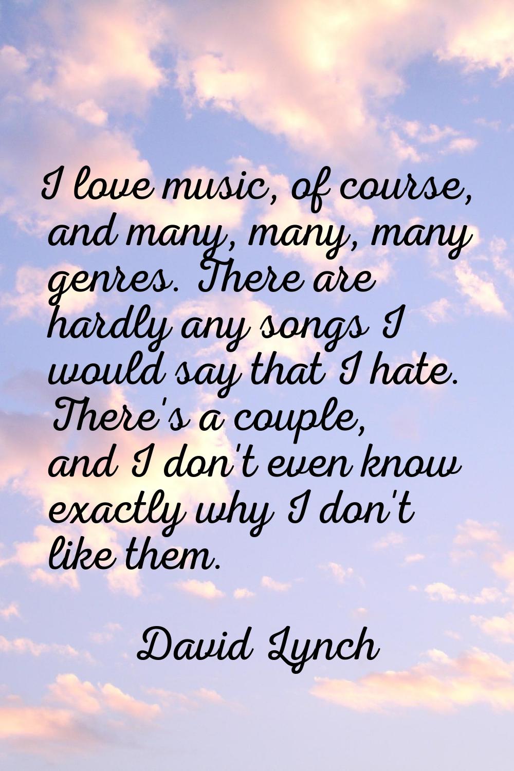 I love music, of course, and many, many, many genres. There are hardly any songs I would say that I