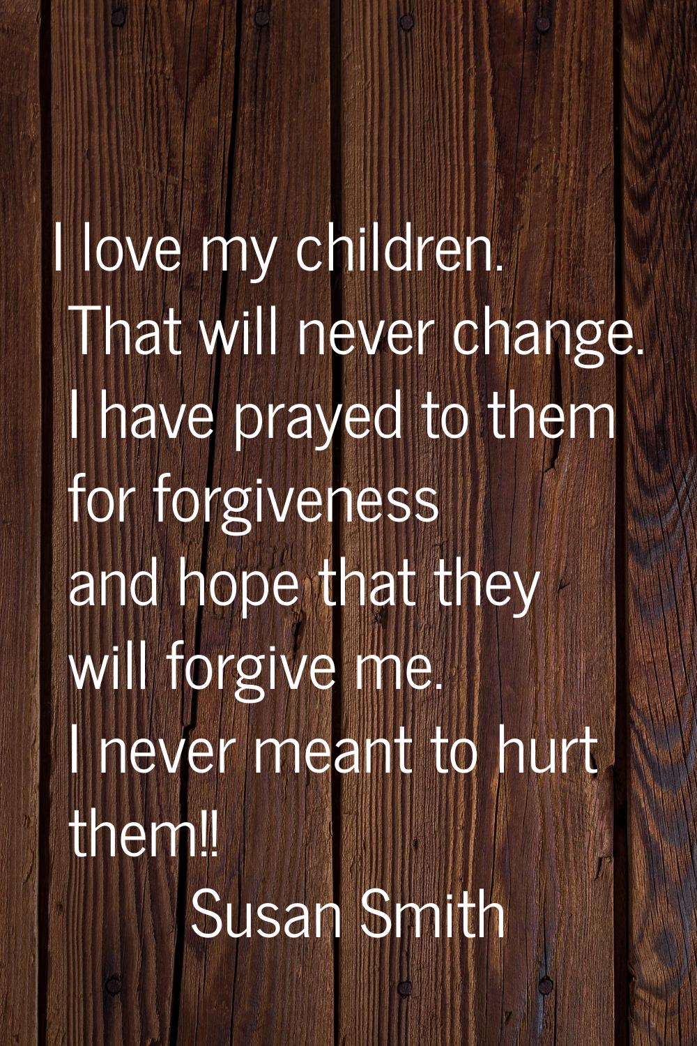 I love my children. That will never change. I have prayed to them for forgiveness and hope that the