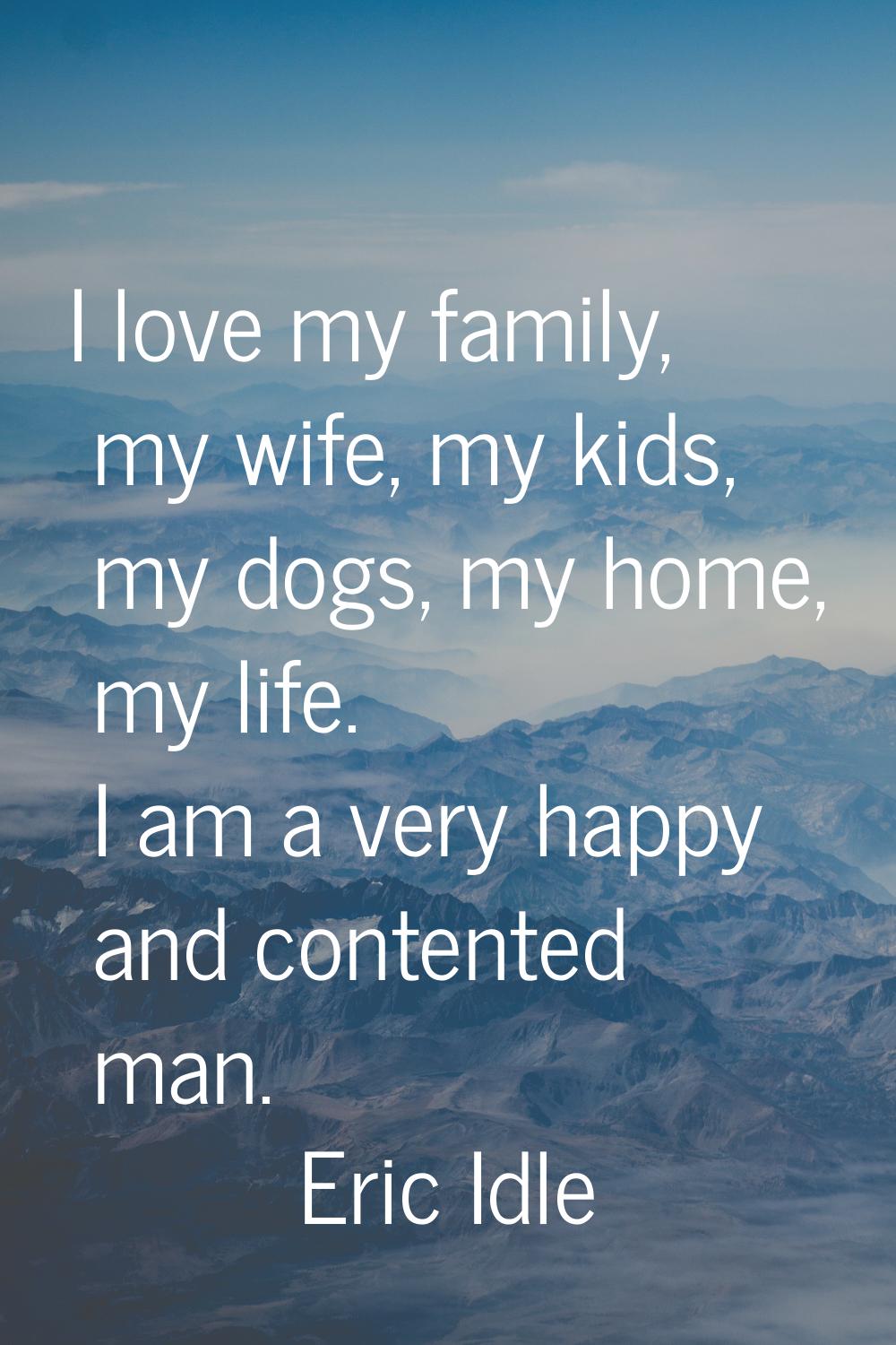 I love my family, my wife, my kids, my dogs, my home, my life. I am a very happy and contented man.