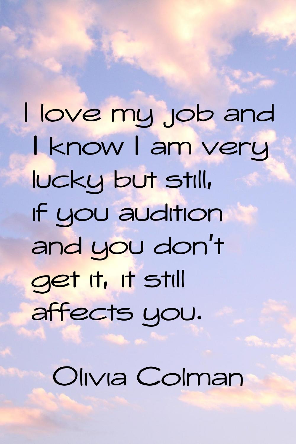 I love my job and I know I am very lucky but still, if you audition and you don't get it, it still 