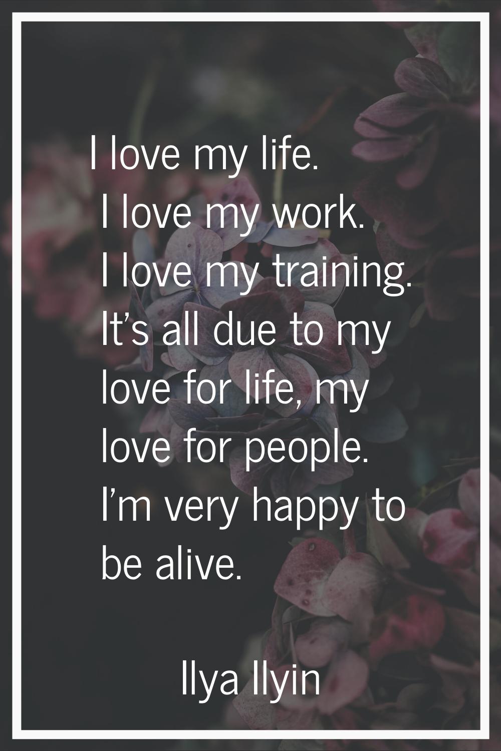 I love my life. I love my work. I love my training. It's all due to my love for life, my love for p