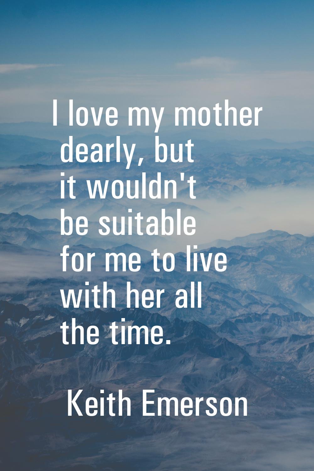 I love my mother dearly, but it wouldn't be suitable for me to live with her all the time.
