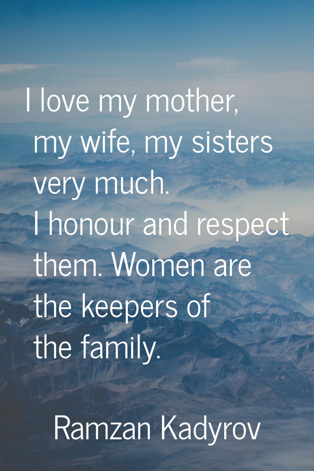 I love my mother, my wife, my sisters very much. I honour and respect them. Women are the keepers o