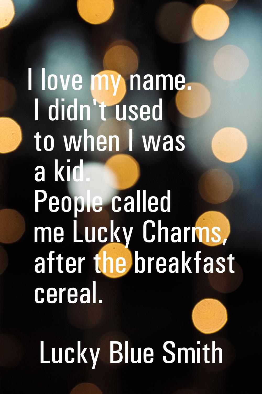 I love my name. I didn't used to when I was a kid. People called me Lucky Charms, after the breakfa