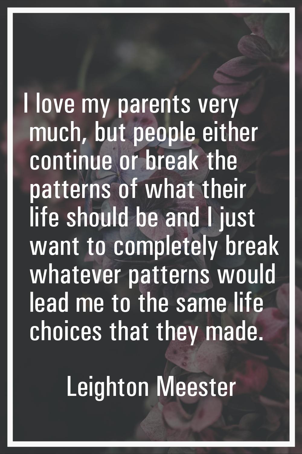 I love my parents very much, but people either continue or break the patterns of what their life sh