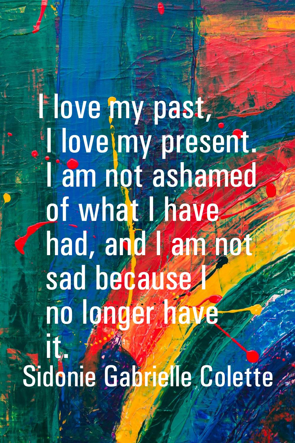 I love my past, I love my present. I am not ashamed of what I have had, and I am not sad because I 