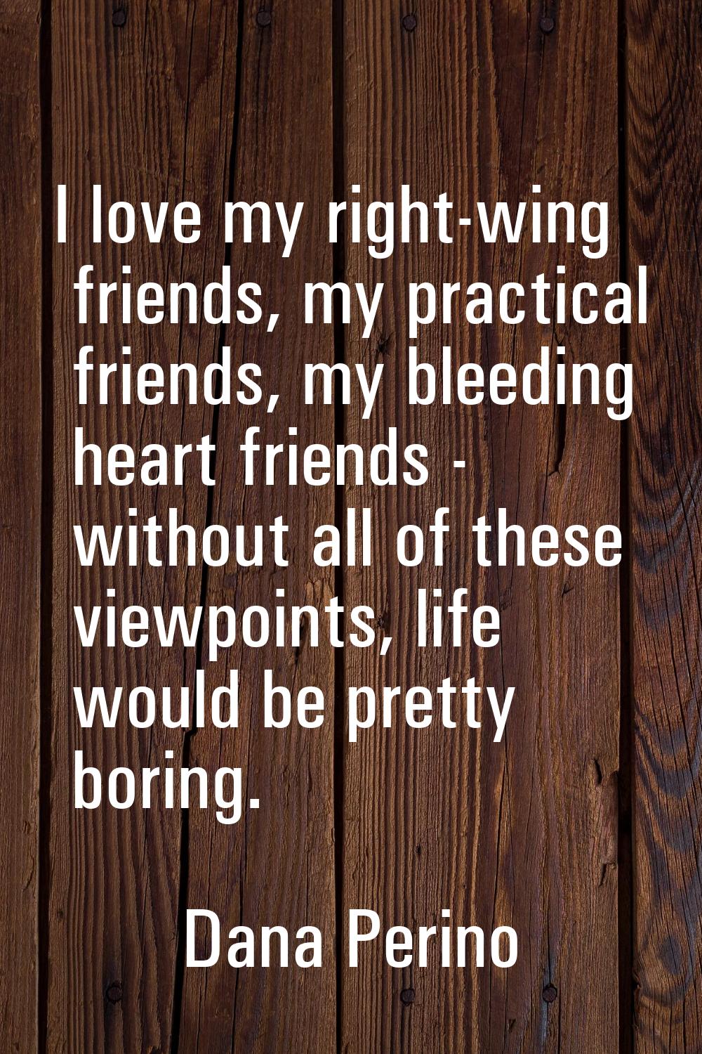 I love my right-wing friends, my practical friends, my bleeding heart friends - without all of thes