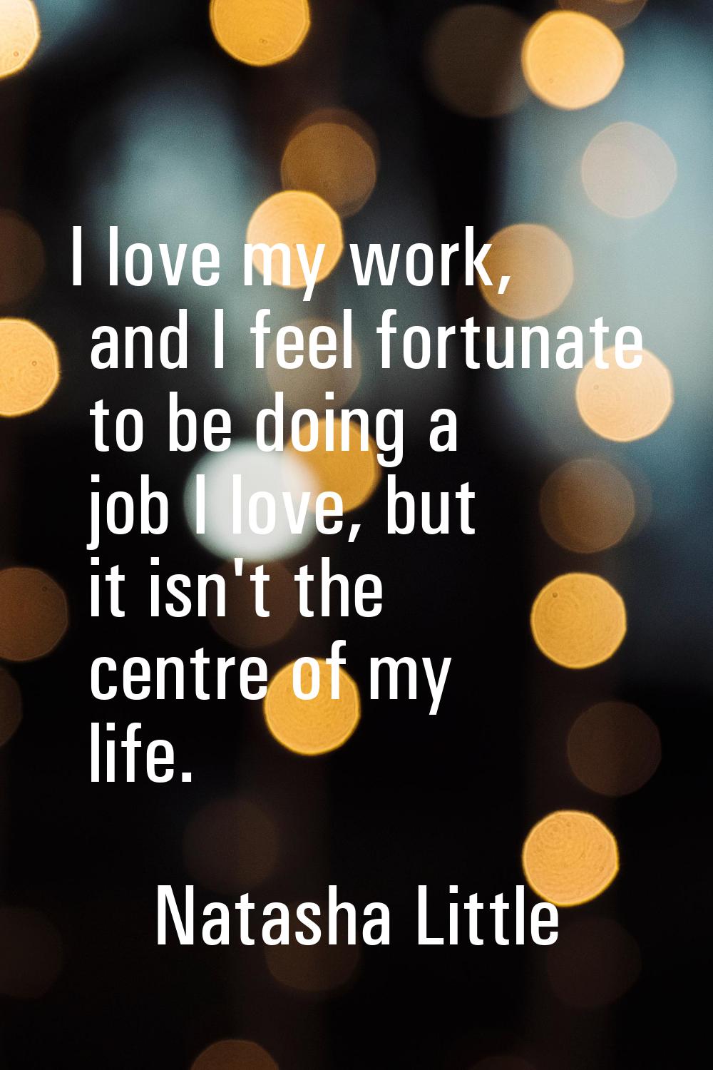 I love my work, and I feel fortunate to be doing a job I love, but it isn't the centre of my life.