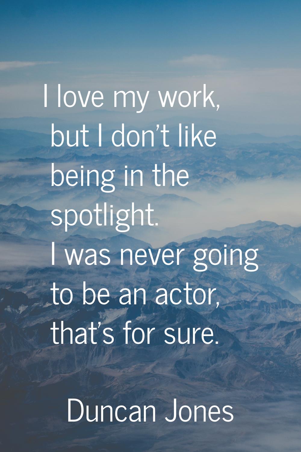 I love my work, but I don't like being in the spotlight. I was never going to be an actor, that's f