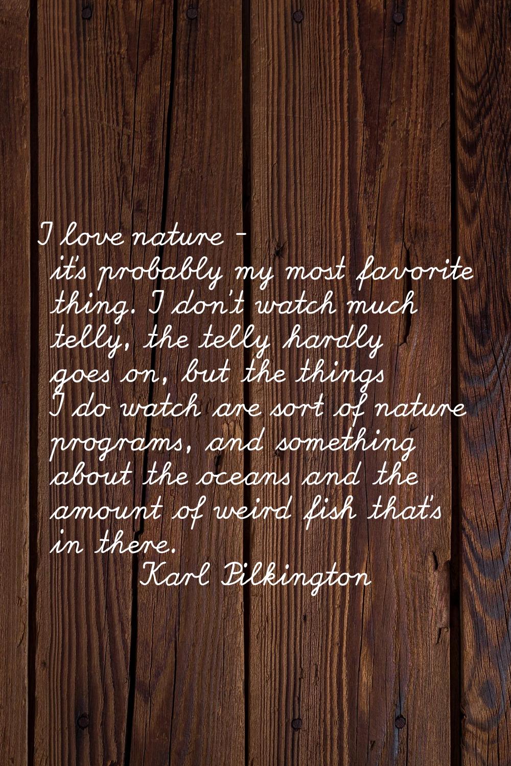 I love nature - it's probably my most favorite thing. I don't watch much telly, the telly hardly go