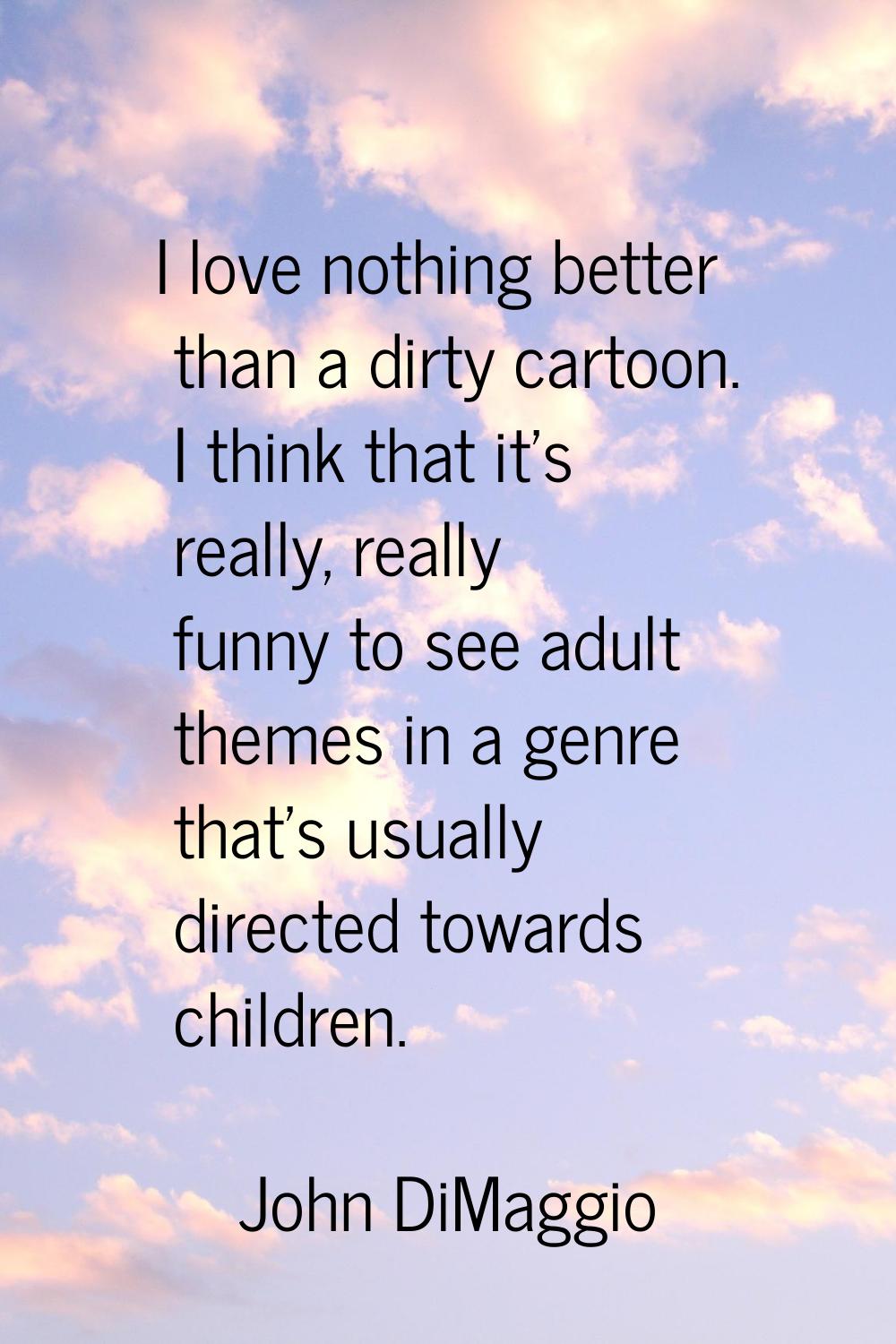 I love nothing better than a dirty cartoon. I think that it's really, really funny to see adult the