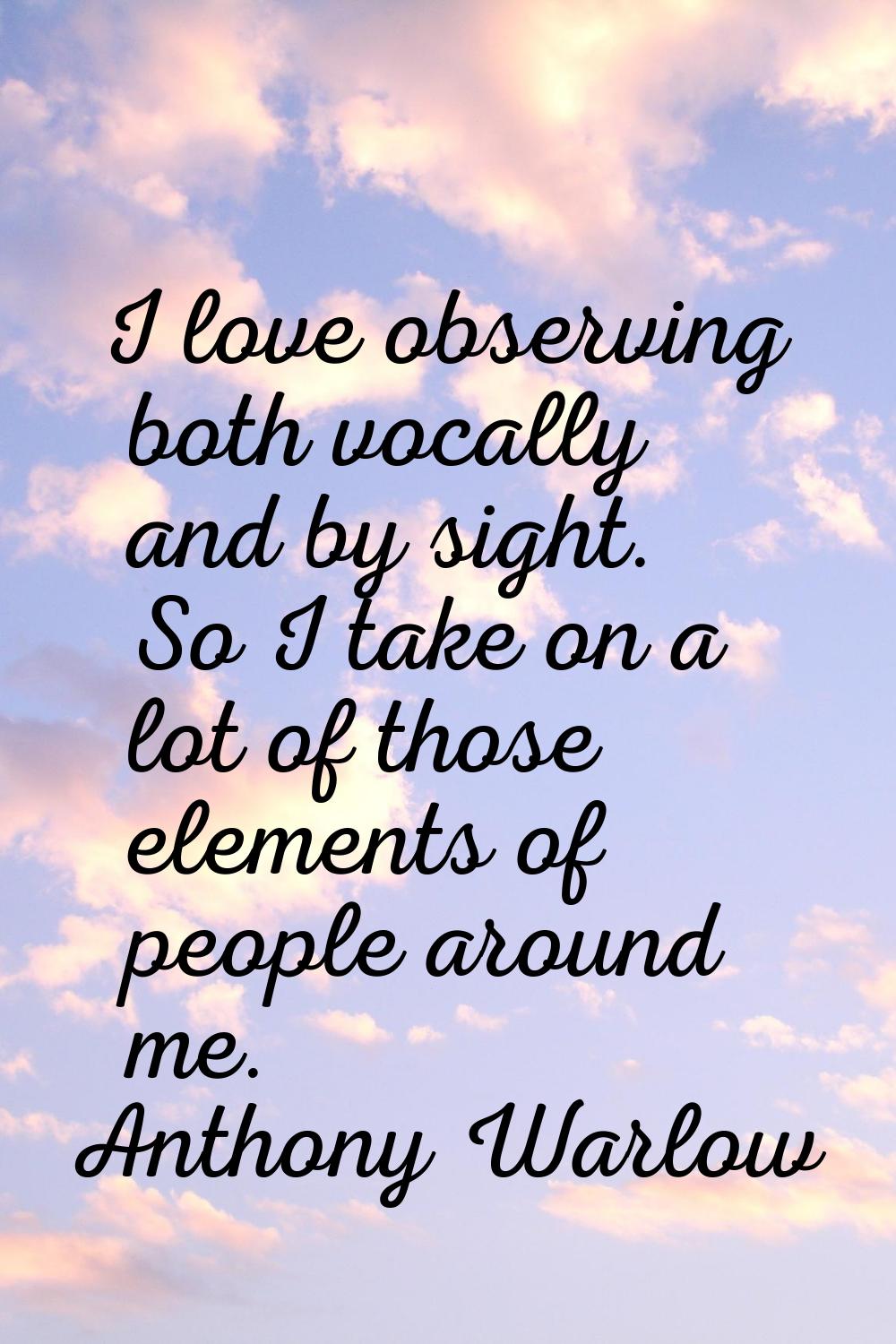 I love observing both vocally and by sight. So I take on a lot of those elements of people around m