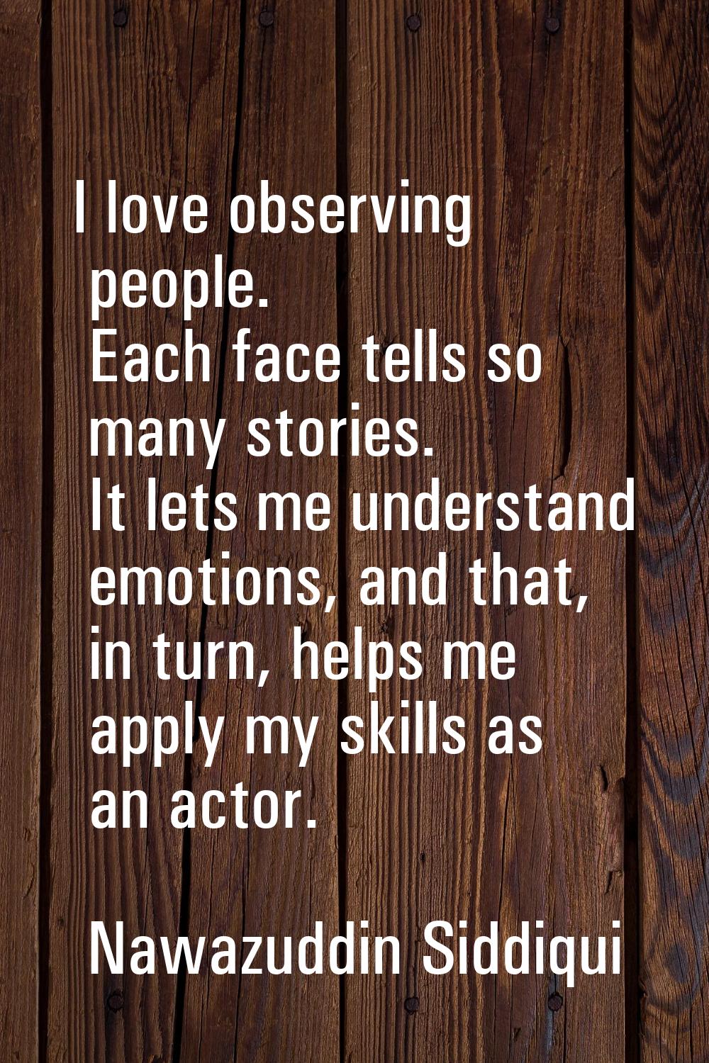 I love observing people. Each face tells so many stories. It lets me understand emotions, and that,