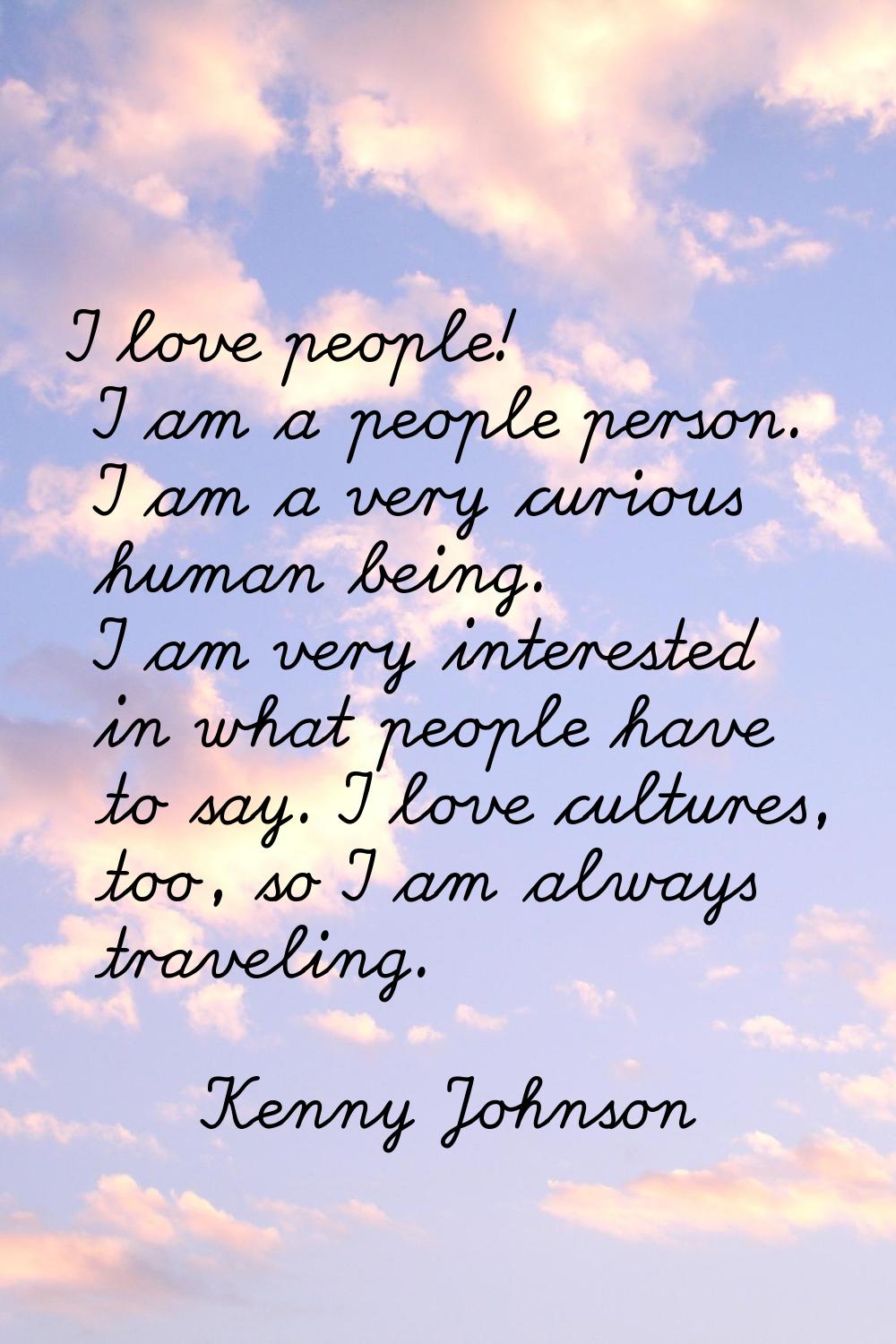 I love people! I am a people person. I am a very curious human being. I am very interested in what 