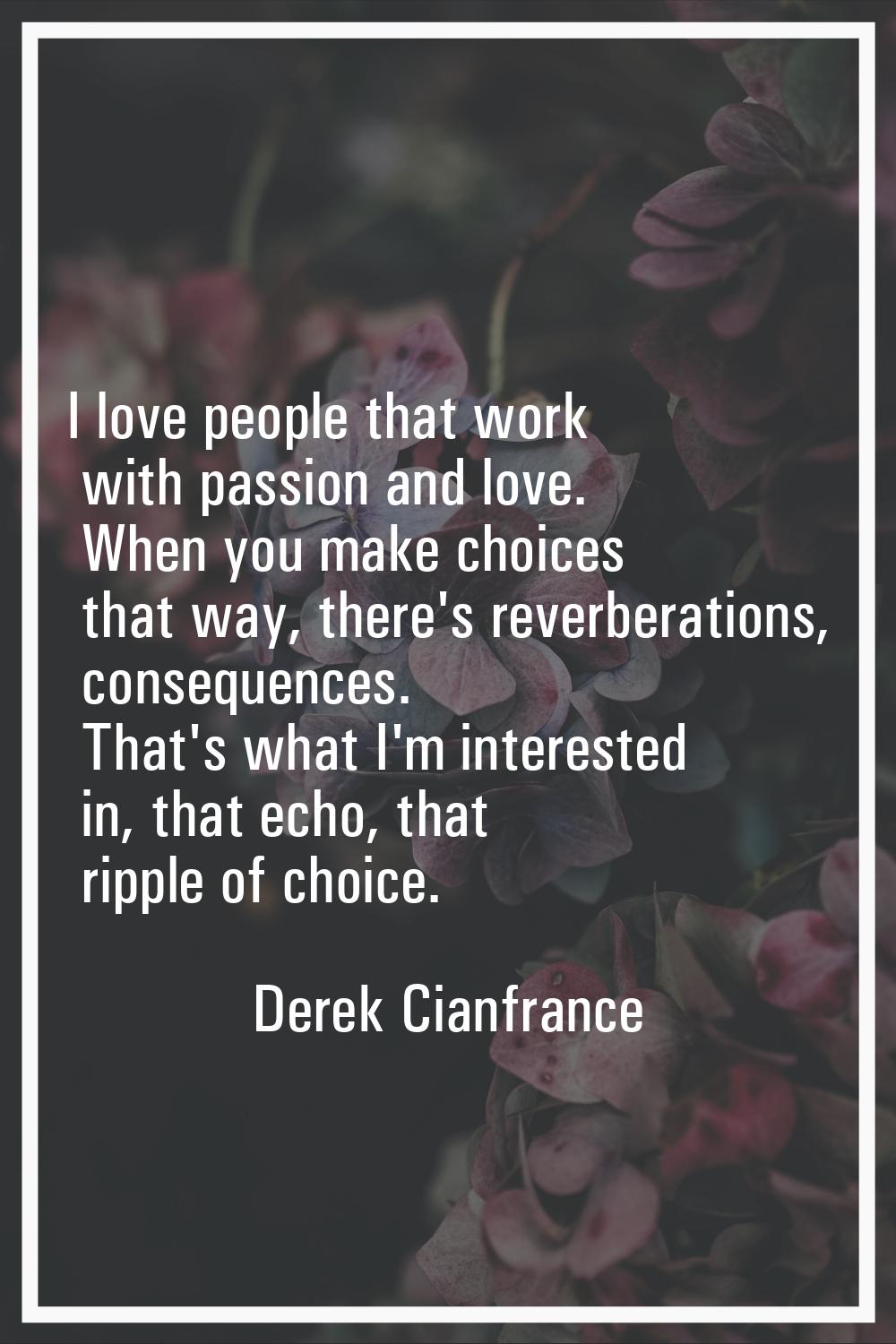 I love people that work with passion and love. When you make choices that way, there's reverberatio