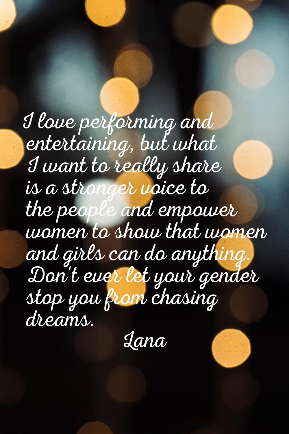 I love performing and entertaining, but what I want to really share is a stronger voice to the peop