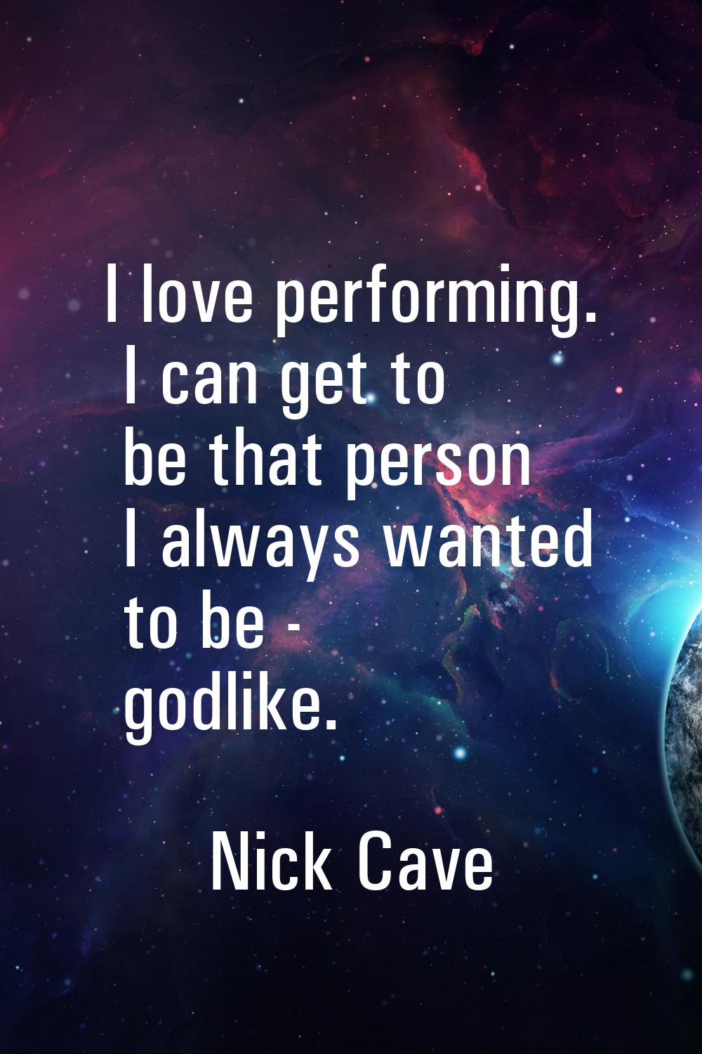 I love performing. I can get to be that person I always wanted to be - godlike.