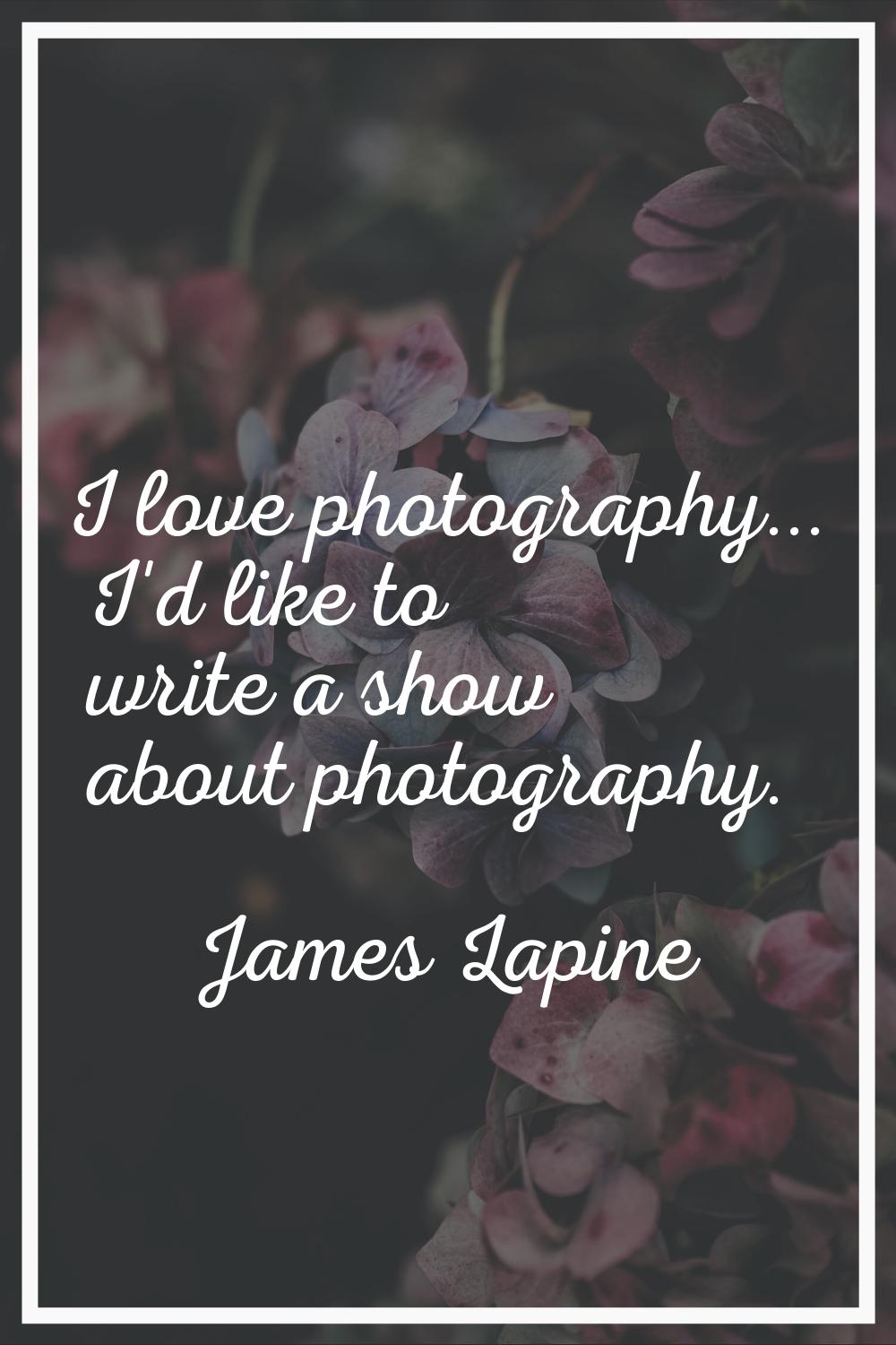 I love photography... I'd like to write a show about photography.