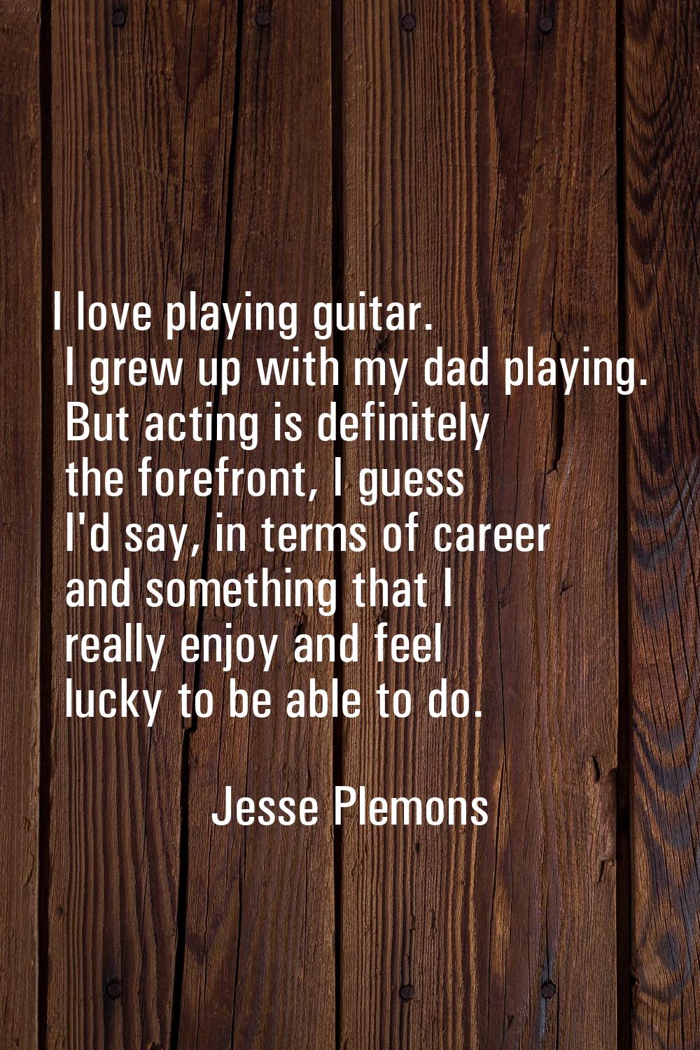 I love playing guitar. I grew up with my dad playing. But acting is definitely the forefront, I gue