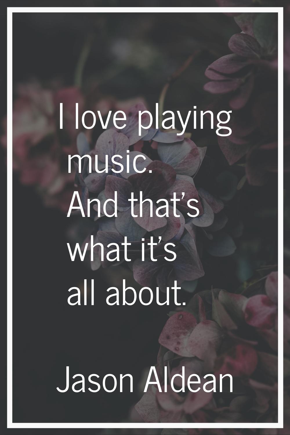 I love playing music. And that's what it's all about.
