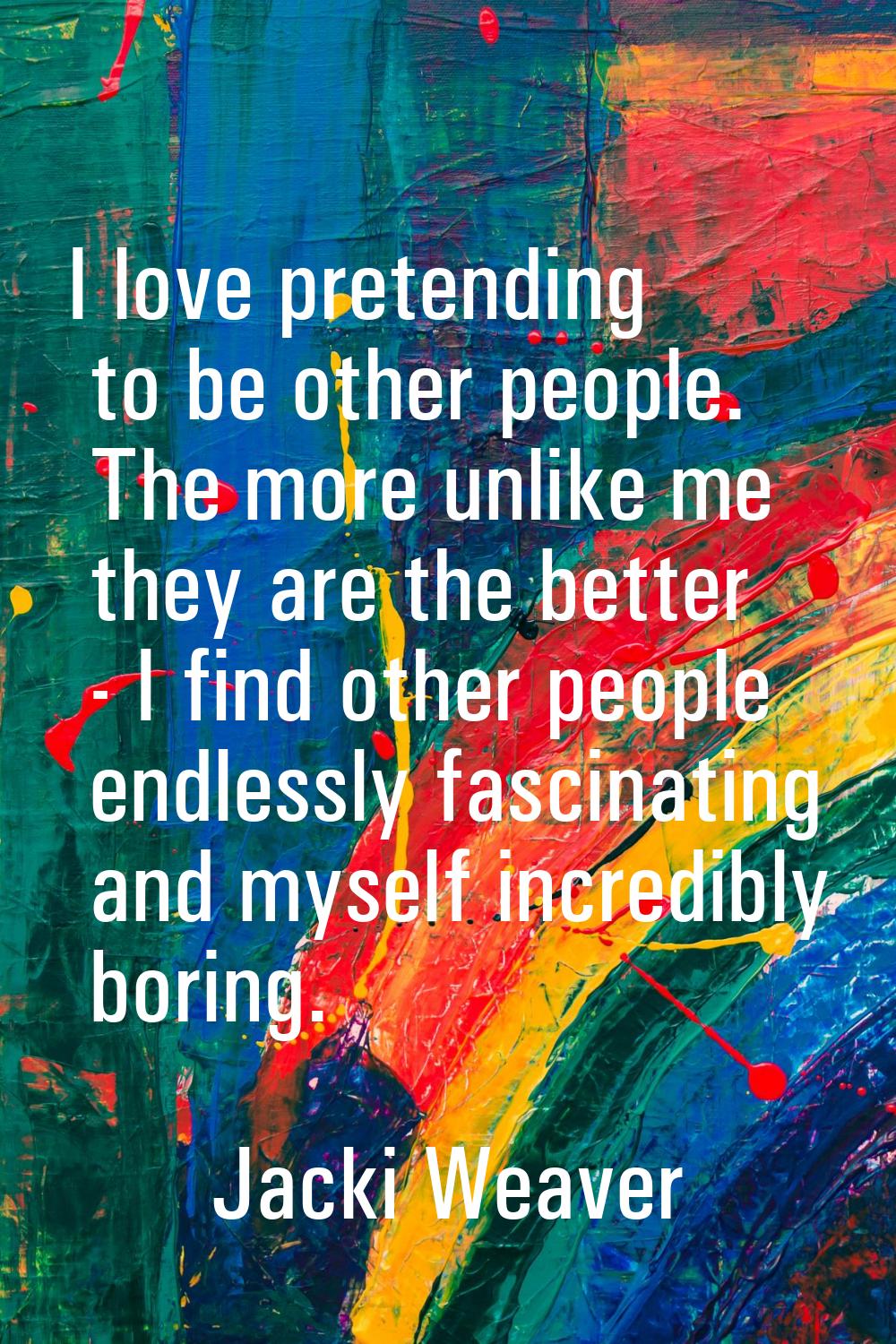 I love pretending to be other people. The more unlike me they are the better - I find other people 