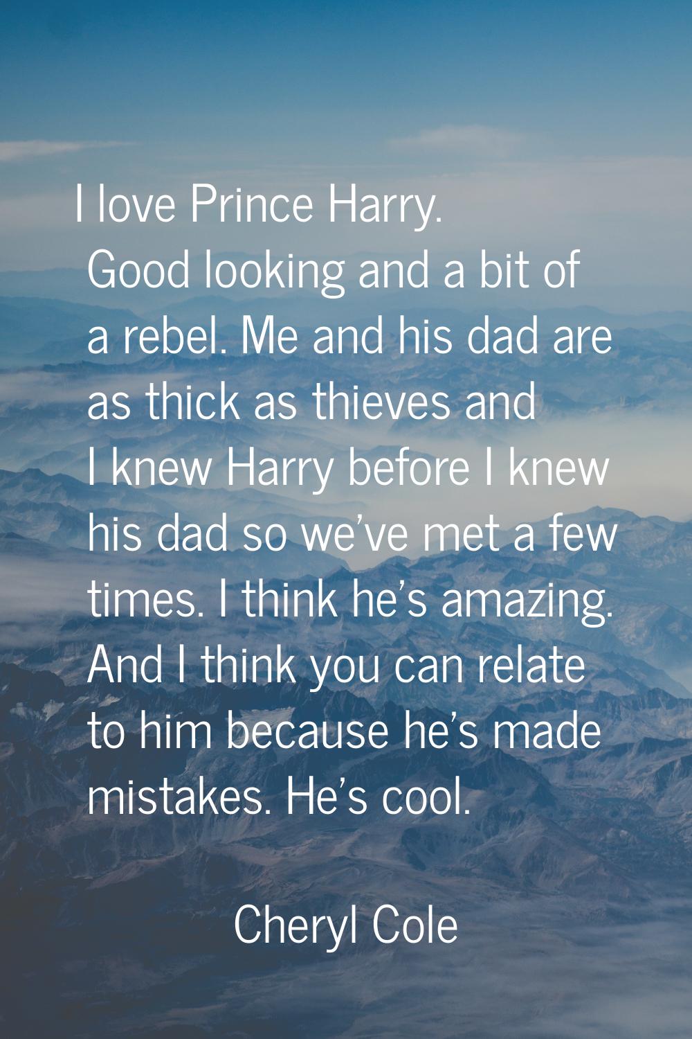 I love Prince Harry. Good looking and a bit of a rebel. Me and his dad are as thick as thieves and 
