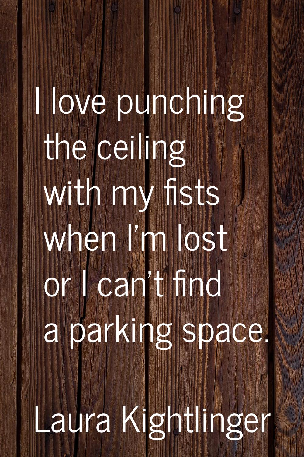 I love punching the ceiling with my fists when I'm lost or I can't find a parking space.