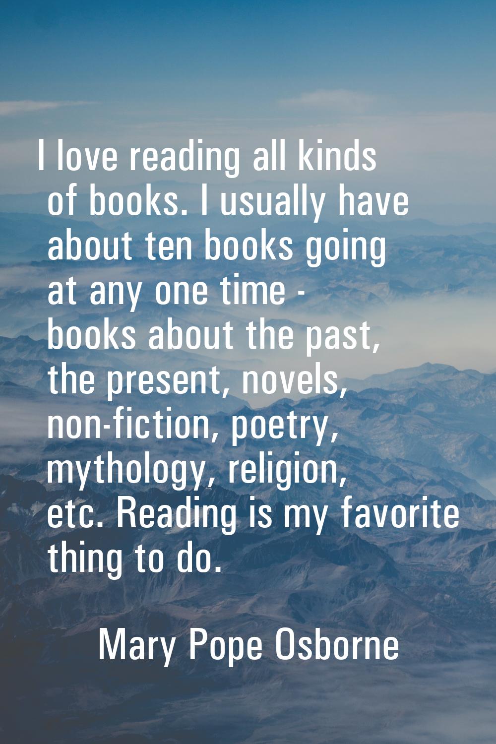 I love reading all kinds of books. I usually have about ten books going at any one time - books abo