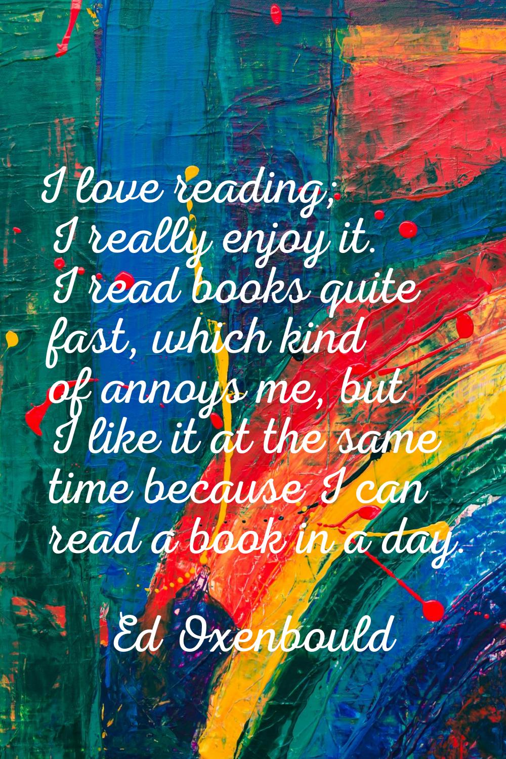 I love reading; I really enjoy it. I read books quite fast, which kind of annoys me, but I like it 