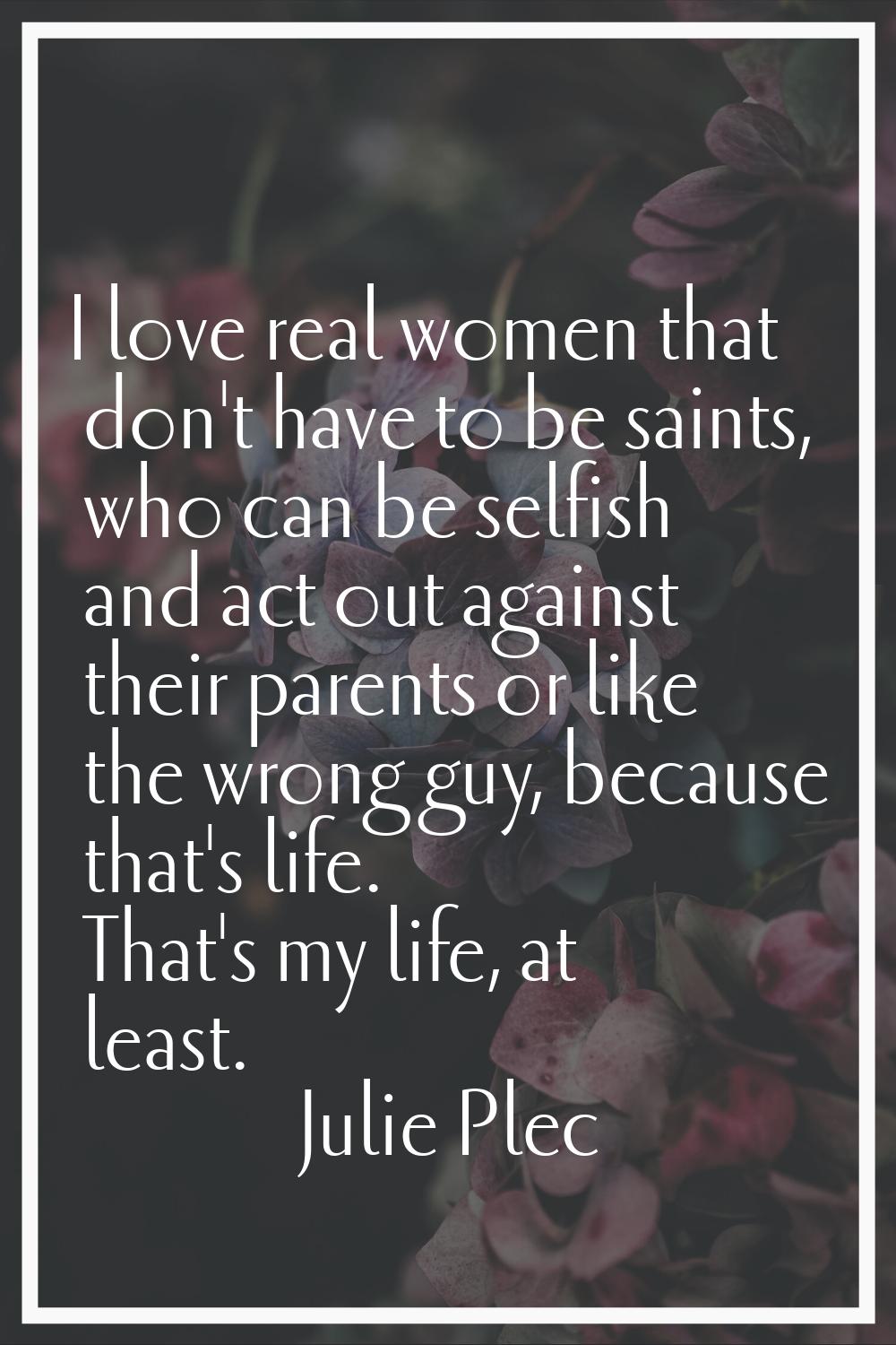 I love real women that don't have to be saints, who can be selfish and act out against their parent