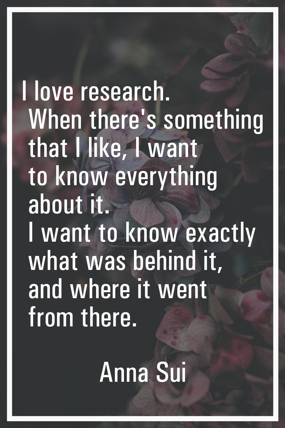 I love research. When there's something that I like, I want to know everything about it. I want to 
