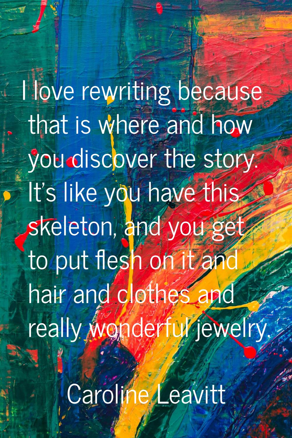 I love rewriting because that is where and how you discover the story. It's like you have this skel