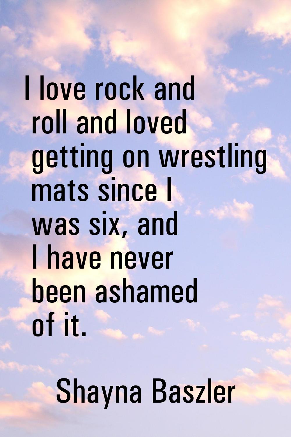 I love rock and roll and loved getting on wrestling mats since I was six, and I have never been ash
