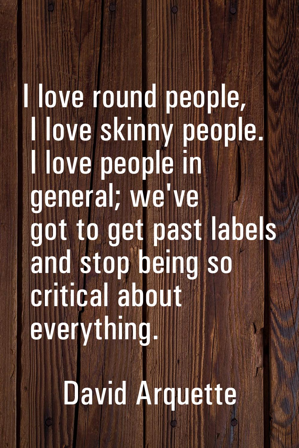 I love round people, I love skinny people. I love people in general; we've got to get past labels a