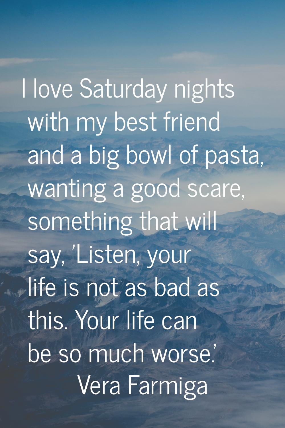 I love Saturday nights with my best friend and a big bowl of pasta, wanting a good scare, something