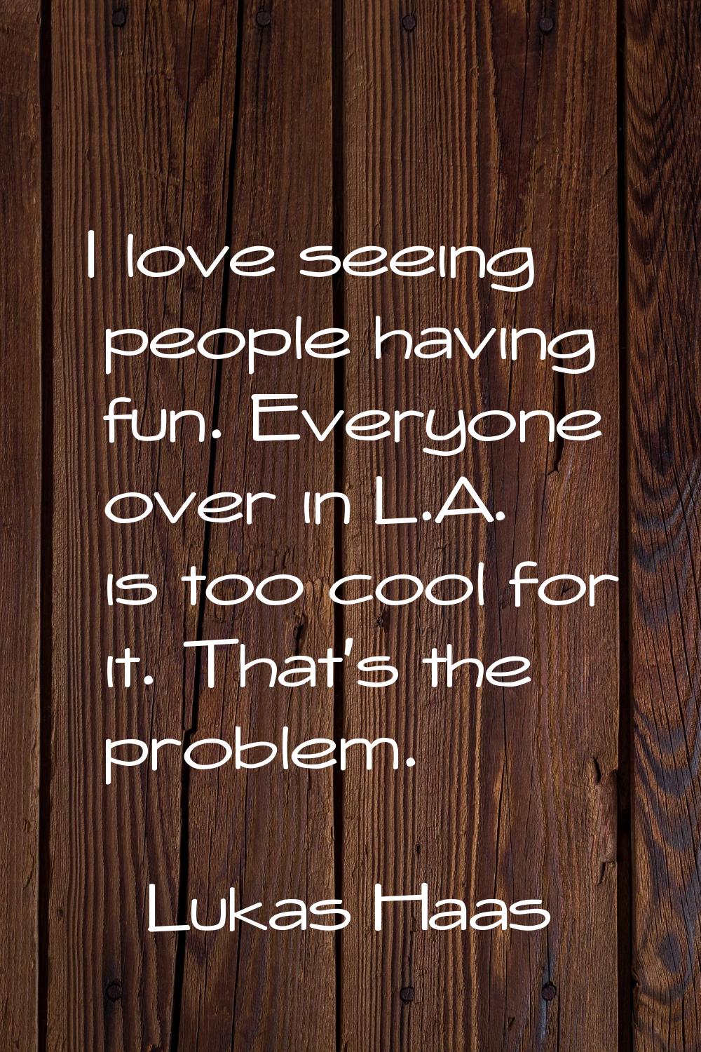 I love seeing people having fun. Everyone over in L.A. is too cool for it. That's the problem.