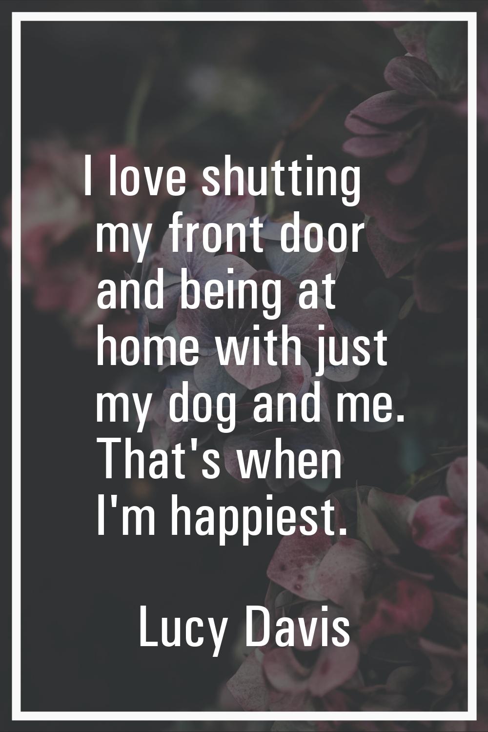 I love shutting my front door and being at home with just my dog and me. That's when I'm happiest.