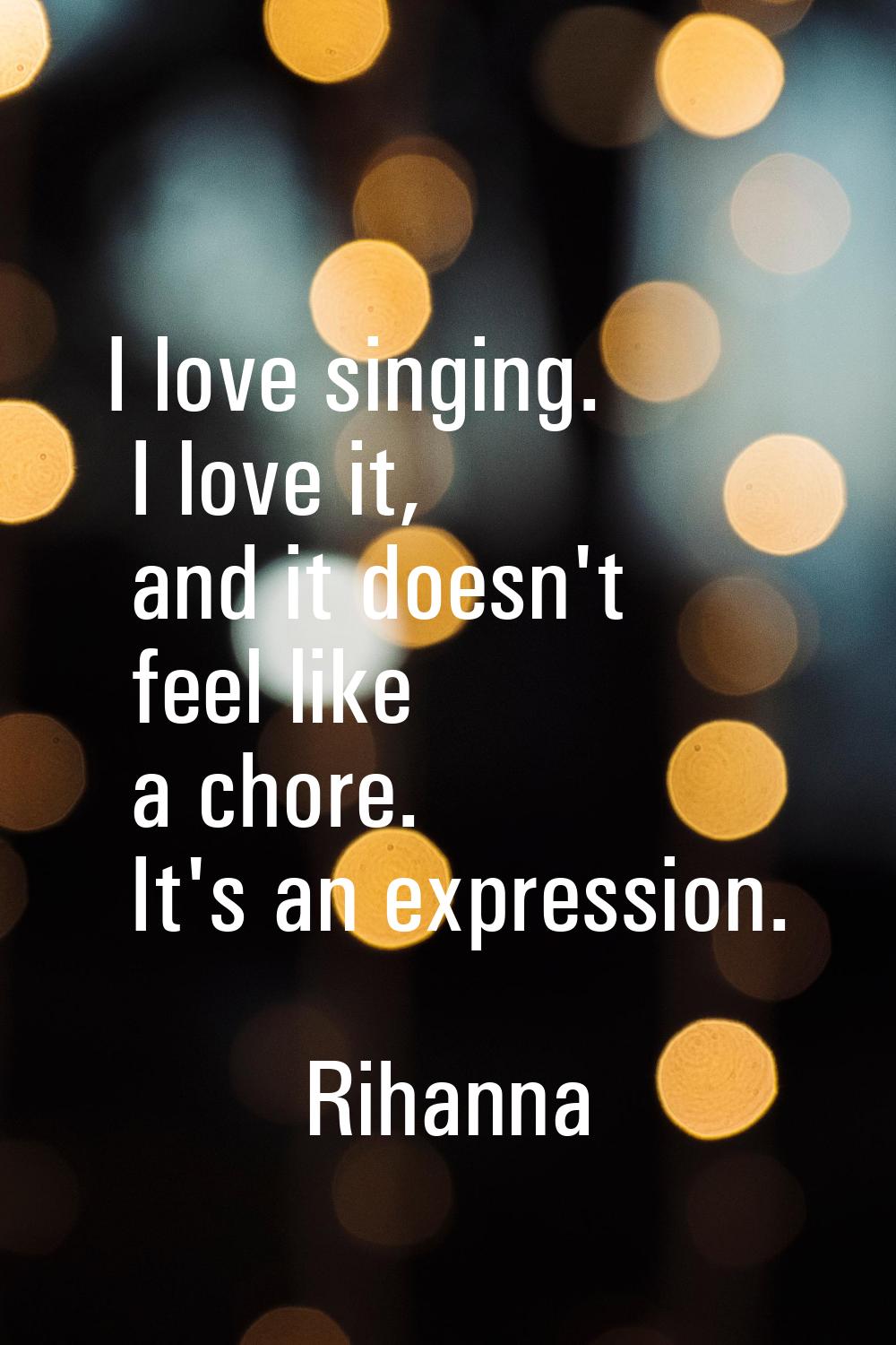 I love singing. I love it, and it doesn't feel like a chore. It's an expression.