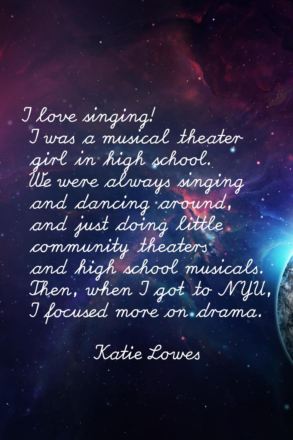 I love singing! I was a musical theater girl in high school. We were always singing and dancing aro