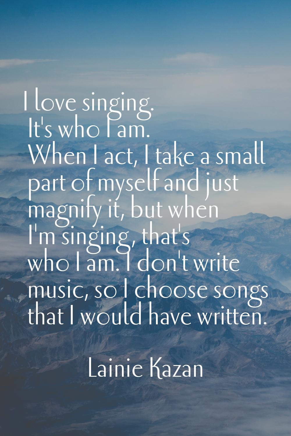 I love singing. It's who I am. When I act, I take a small part of myself and just magnify it, but w