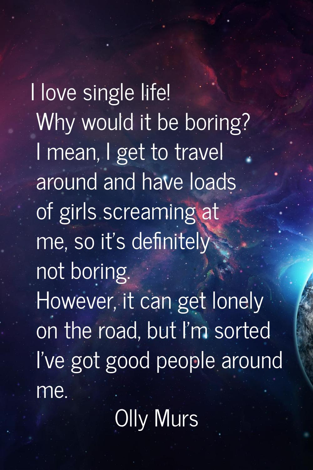 I love single life! Why would it be boring? I mean, I get to travel around and have loads of girls 