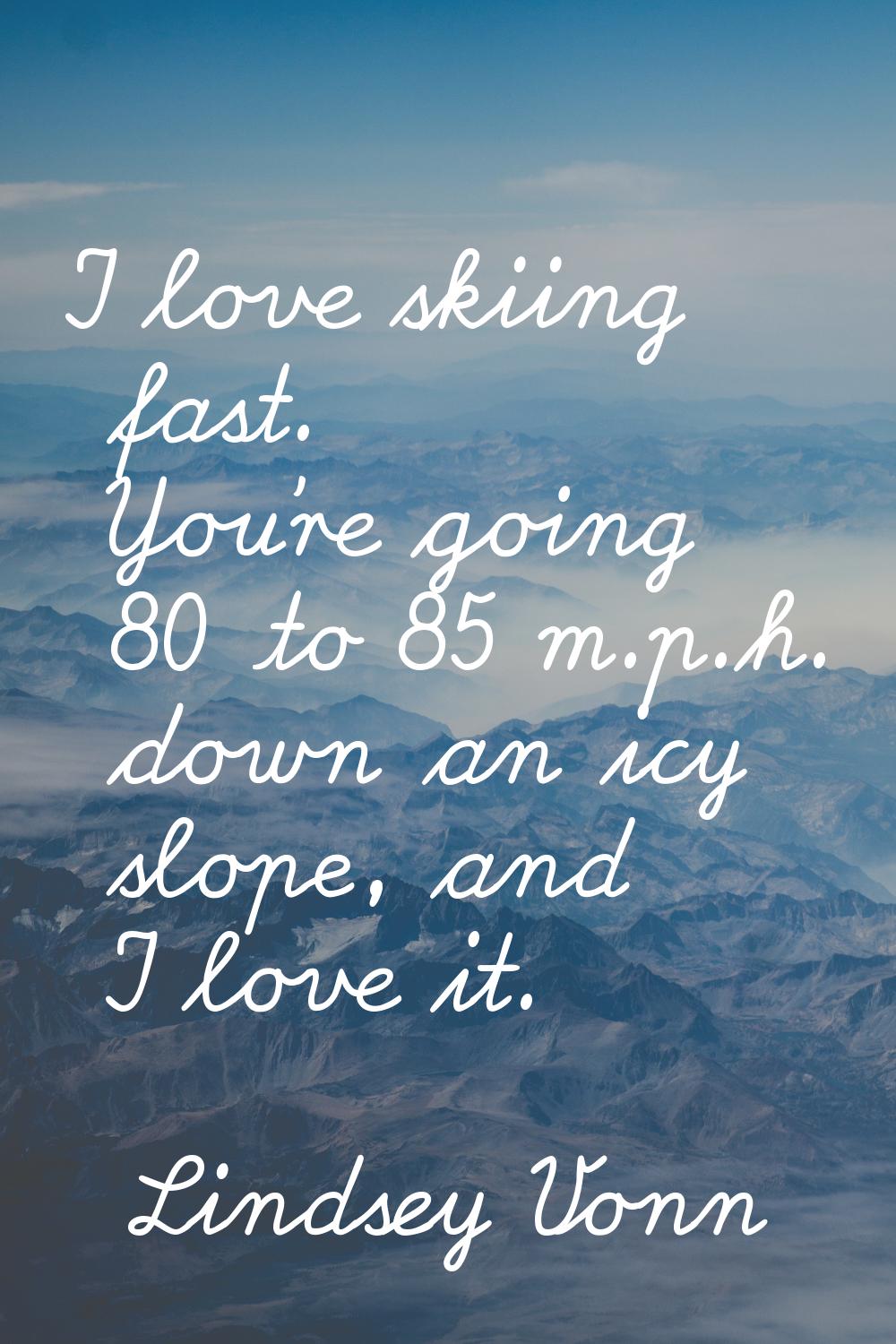 I love skiing fast. You're going 80 to 85 m.p.h. down an icy slope, and I love it.